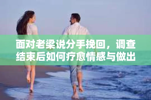面对老梁说分手挽回，调查结束后如何疗愈情感与做出人生决策？