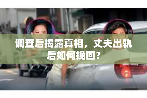调查后揭露真相，丈夫出轨后如何挽回？