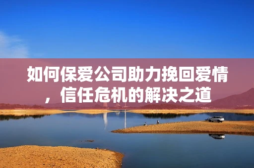 如何保爱公司助力挽回爱情，信任危机的解决之道