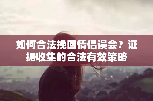 如何合法挽回情侣误会？证据收集的合法有效策略