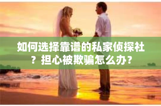 如何选择靠谱的私家侦探社？担心被欺骗怎么办？