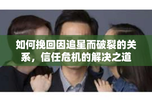 如何挽回因追星而破裂的关系，信任危机的解决之道