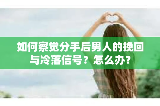 如何察觉分手后男人的挽回与冷落信号？怎么办？