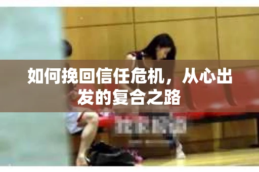 如何挽回信任危机,从心出发的复合之路 如何挽回信任危机,从心出发的复合之路