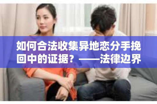 如何合法收集异地恋分手挽回中的证据？——法律边界内的取证策略