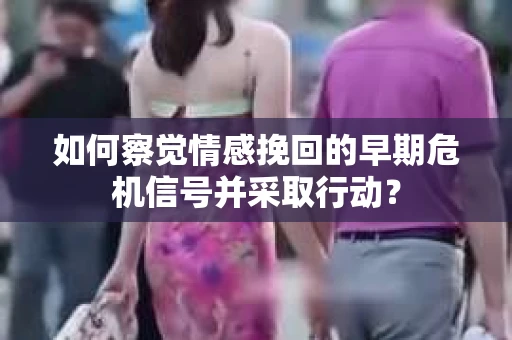 如何察觉情感挽回的早期危机信号并采取行动？