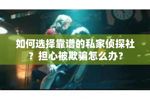 如何选择靠谱的私家侦探社？担心被欺骗怎么办？