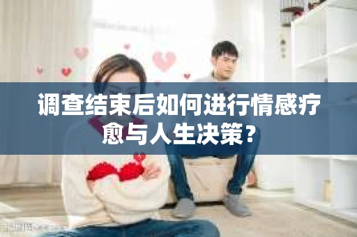 调查结束后如何进行情感疗愈与人生决策？