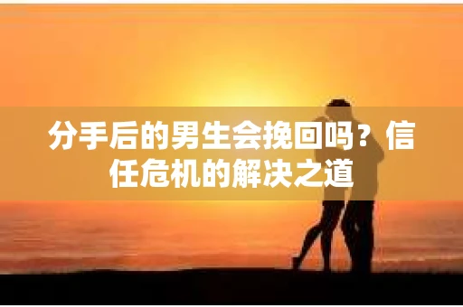 分手后的男生会挽回吗？信任危机的解决之道