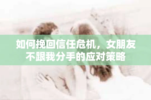 如何挽回信任危机，女朋友不跟我分手的应对策略