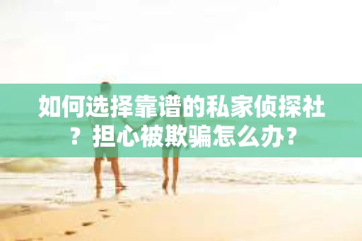如何选择靠谱的私家侦探社？担心被欺骗怎么办？